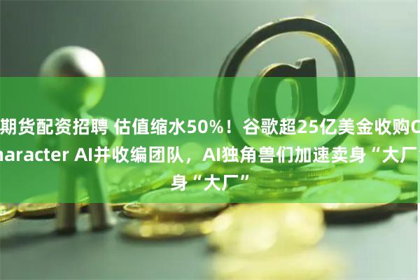 期货配资招聘 估值缩水50%！谷歌超25亿美金收购Character AI并收编团队，AI独角兽们加速卖身“大厂”