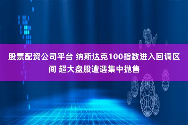 股票配资公司平台 纳斯达克100指数进入回调区间 超大盘股遭遇集中抛售