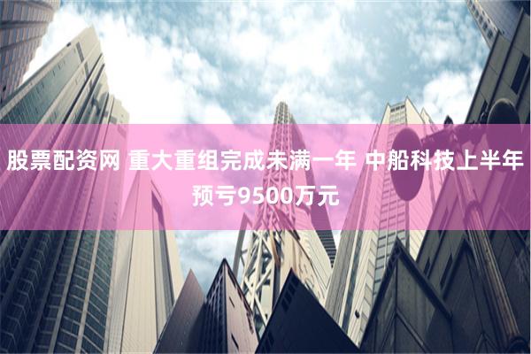 股票配资网 重大重组完成未满一年 中船科技上半年预亏9500万元