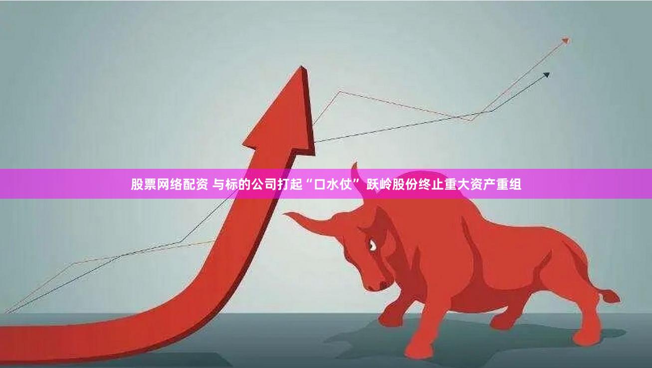 股票网络配资 与标的公司打起“口水仗” 跃岭股份终止重大资产重组