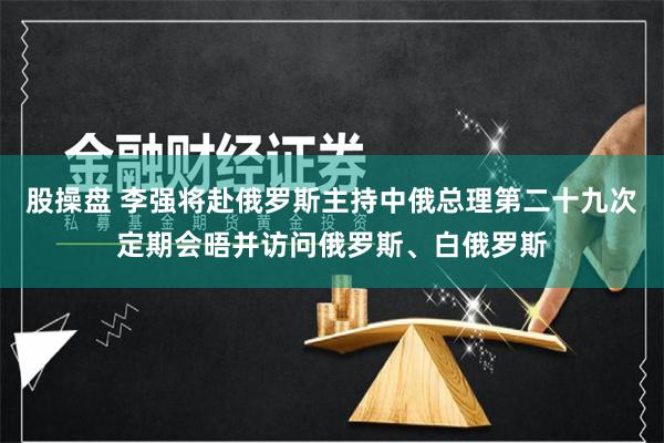 股操盘 李强将赴俄罗斯主持中俄总理第二十九次定期会晤并访问俄罗斯、白俄罗斯