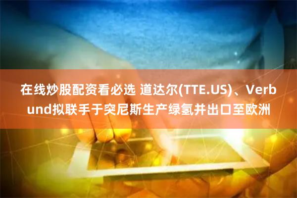 在线炒股配资看必选 道达尔(TTE.US)、Verbund拟联手于突尼斯生产绿氢并出口至欧洲