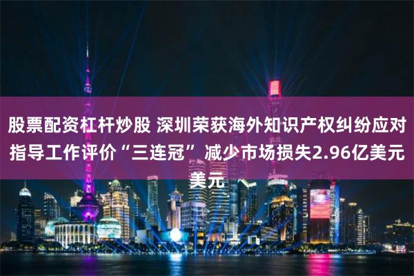 股票配资杠杆炒股 深圳荣获海外知识产权纠纷应对指导工作评价“三连冠” 减少市场损失2.96亿美元