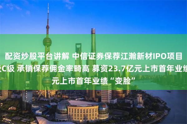 配资炒股平台讲解 中信证券保荐江瀚新材IPO项目质量评级C级 承销保荐佣金率畸高 募资23.7亿元上市首年业绩“变脸”