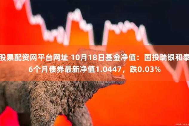 股票配资网平台网址 10月18日基金净值：国投瑞银和泰6个月债券最新净值1.0447，跌0.03%