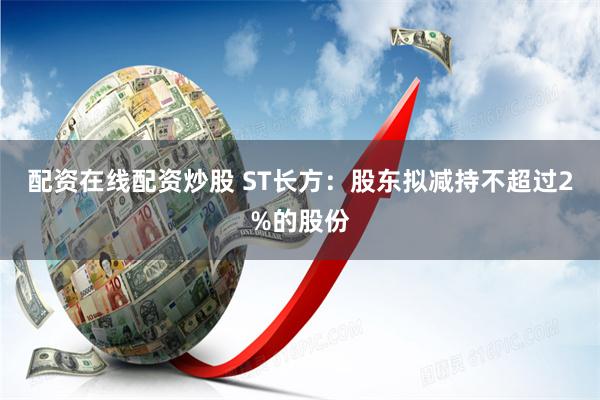 配资在线配资炒股 ST长方：股东拟减持不超过2%的股份