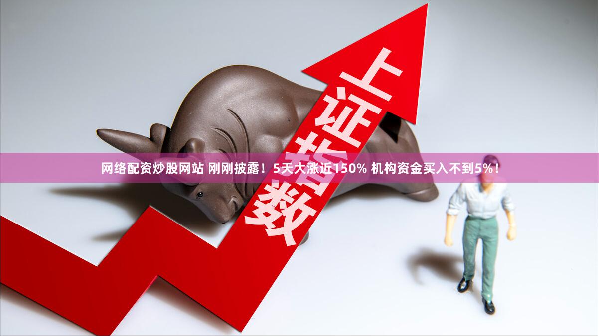 网络配资炒股网站 刚刚披露！5天大涨近150% 机构资金买入不到5%！