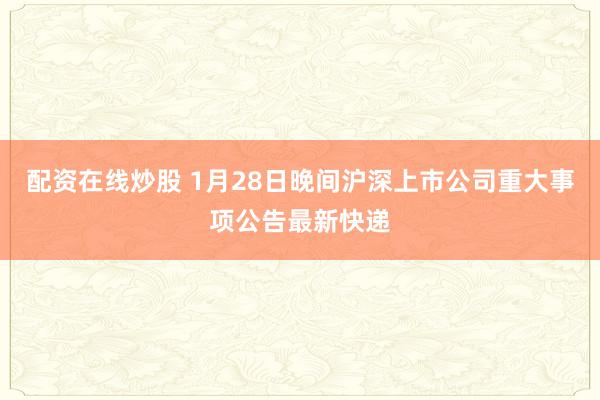 配资在线炒股 1月28日晚间沪深上市公司重大事项公告最新快递