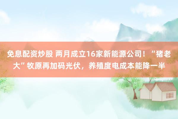 免息配资炒股 两月成立16家新能源公司！“猪老大”牧原再加码光伏，养殖度电成本能降一半