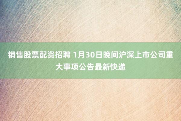 销售股票配资招聘 1月30日晚间沪深上市公司重大事项公告最新快递