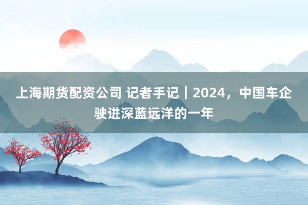 上海期货配资公司 记者手记｜2024，中国车企驶进深蓝远洋的一年