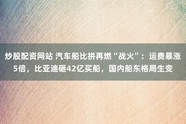 炒股配资网站 汽车船比拼再燃“战火”：运费暴涨5倍，比亚迪砸42亿买船，国内船东格局生变