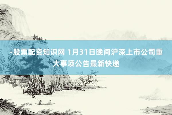 -股票配资知识网 1月31日晚间沪深上市公司重大事项公告最新快递