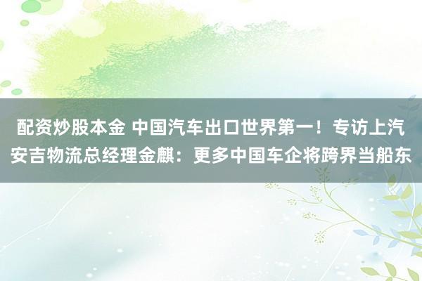 配资炒股本金 中国汽车出口世界第一！专访上汽安吉物流总经理金麒：更多中国车企将跨界当船东