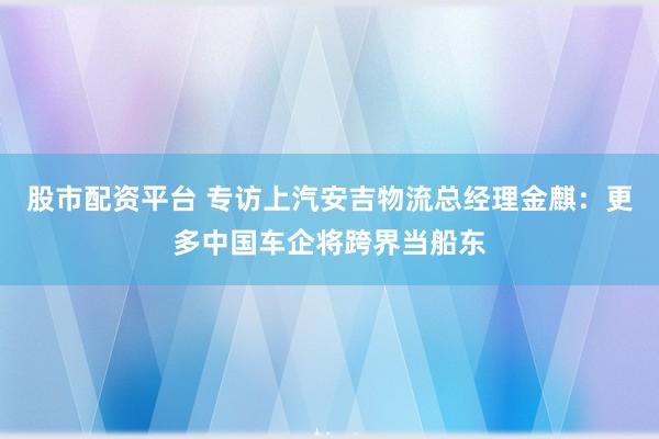 股市配资平台 专访上汽安吉物流总经理金麒：更多中国车企将跨界当船东