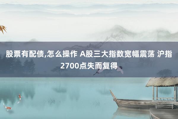 股票有配债,怎么操作 A股三大指数宽幅震荡 沪指2700点失而复得