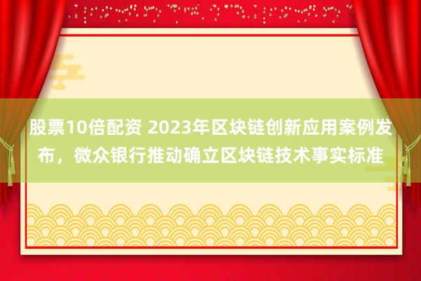 股票10倍配资 2023年区块链创新应用案例发布，微众银行推动确立区块链技术事实标准