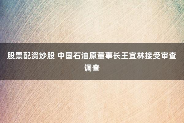 股票配资炒股 中国石油原董事长王宜林接受审查调查