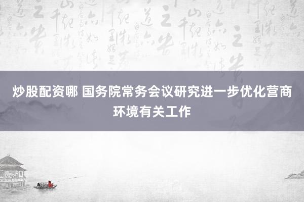 炒股配资哪 国务院常务会议研究进一步优化营商环境有关工作