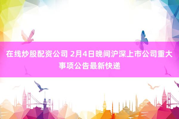 在线炒股配资公司 2月4日晚间沪深上市公司重大事项公告最新快递