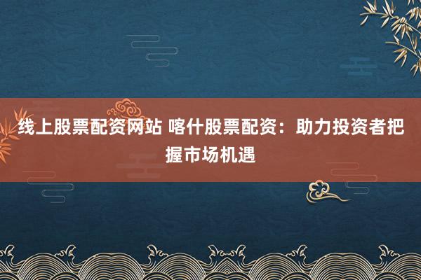 线上股票配资网站 喀什股票配资：助力投资者把握市场机遇