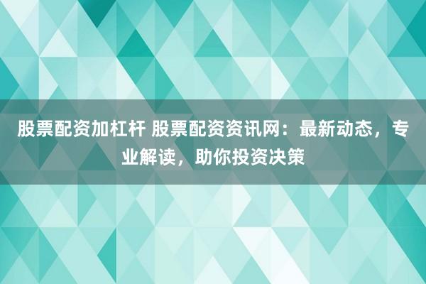 股票配资加杠杆 股票配资资讯网：最新动态，专业解读，助你投资决策