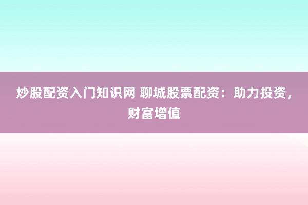 炒股配资入门知识网 聊城股票配资：助力投资，财富增值