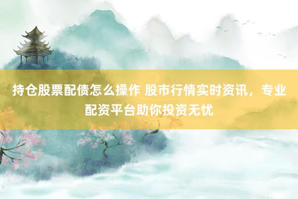 持仓股票配债怎么操作 股市行情实时资讯，专业配资平台助你投资无忧