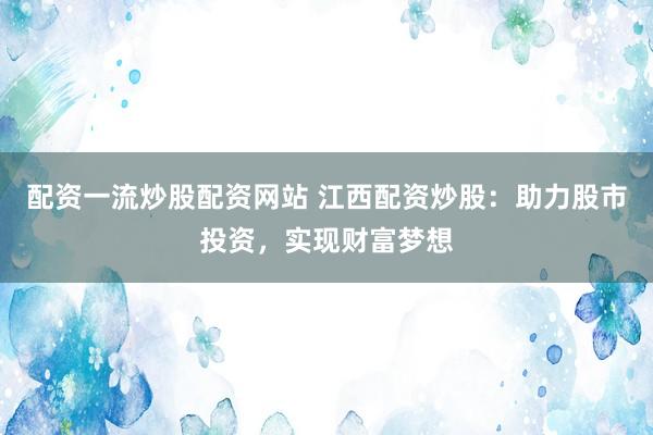 配资一流炒股配资网站 江西配资炒股：助力股市投资，实现财富梦想